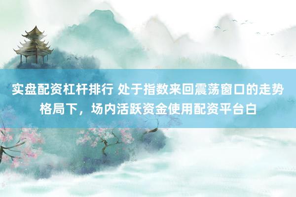 实盘配资杠杆排行 处于指数来回震荡窗口的走势格局下，场内活跃资金使用配资平台白