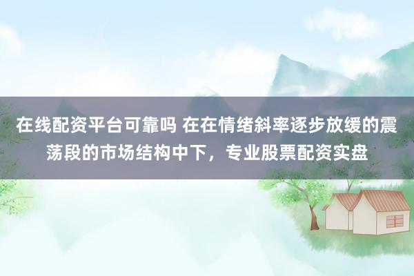 在线配资平台可靠吗 在在情绪斜率逐步放缓的震荡段的市场结构中下，专业股票配资实盘
