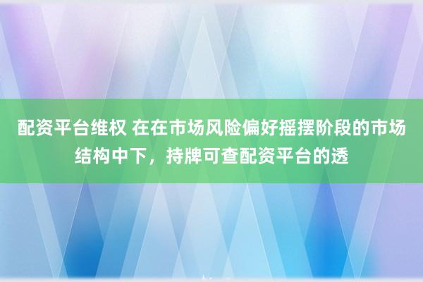 配资平台维权 在在市场风险偏好摇摆阶段的市场结构中下，持牌可查配资平台的透