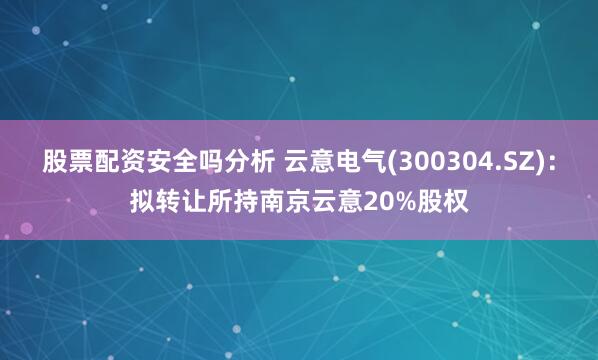 股票配资安全吗分析 云意电气(300304.SZ)：拟转让所持南京云意20%股权