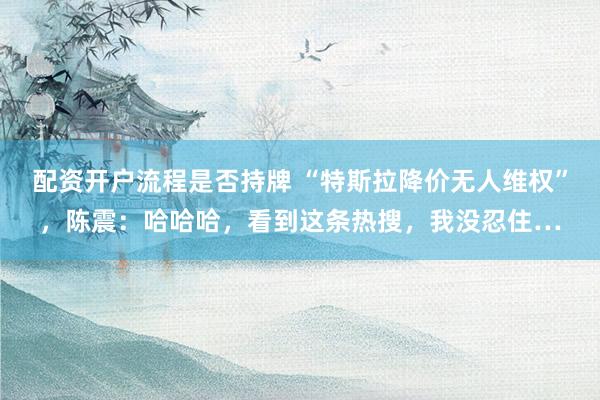配资开户流程是否持牌 “特斯拉降价无人维权”，陈震：哈哈哈，看到这条热搜，我没忍住…