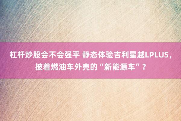 杠杆炒股会不会强平 静态体验吉利星越LPLUS，披着燃油车外壳的“新能源车”？