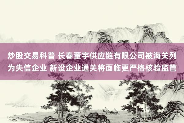炒股交易科普 长春董宇供应链有限公司被海关列为失信企业 新设企业通关将面临更严格核验监管