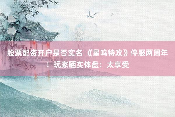 股票配资开户是否实名 《星鸣特攻》停服两周年！玩家晒实体盘：太享受