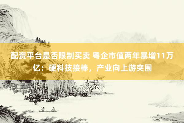 配资平台是否限制买卖 粤企市值两年暴增11万亿：硬科技接棒，产业向上游突围