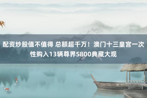 配资炒股值不值得 总额超千万！澳门十三皇宫一次性购入13辆尊界S800典藏大观
