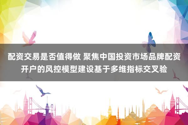 配资交易是否值得做 聚焦中国投资市场品牌配资开户的风控模型建设基于多维指标交叉验