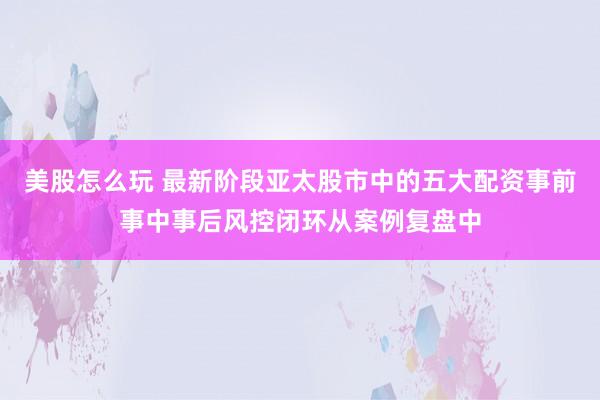 美股怎么玩 最新阶段亚太股市中的五大配资事前事中事后风控闭环从案例复盘中