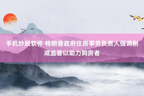 手机炒股软件 特朗普政府住房事务负责人强调削减监管以助力购房者