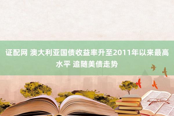 证配网 澳大利亚国债收益率升至2011年以来最高水平 追随美债走势