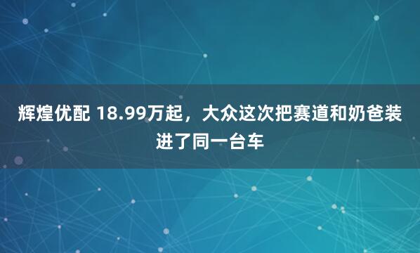 辉煌优配 18.99万起，大众这次把赛道和奶爸装进了同一台车