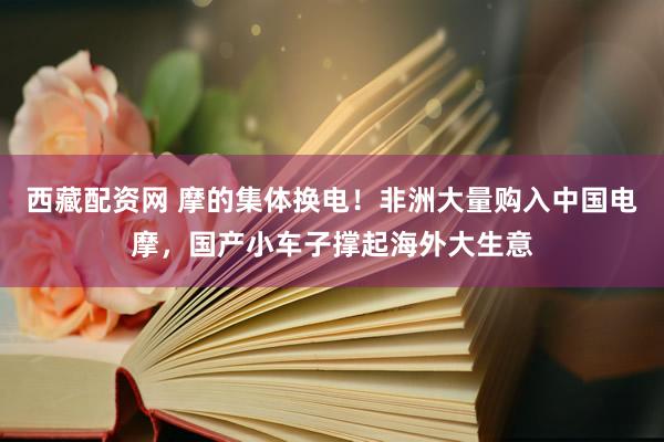西藏配资网 摩的集体换电！非洲大量购入中国电摩，国产小车子撑起海外大生意