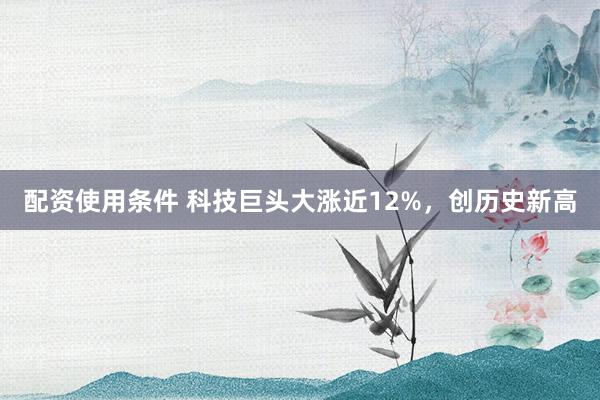 配资使用条件 科技巨头大涨近12%，创历史新高