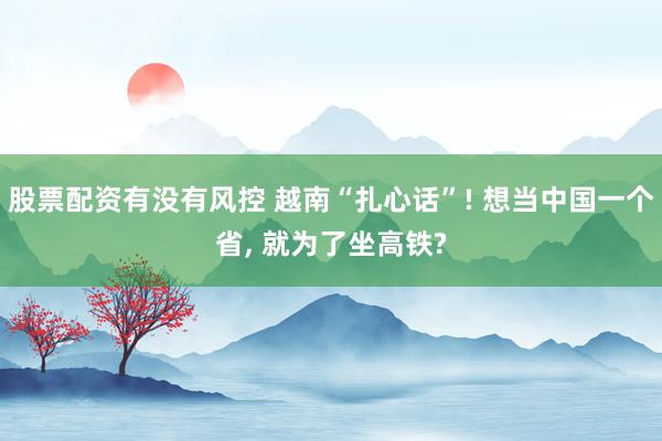 股票配资有没有风控 越南“扎心话”! 想当中国一个省, 就为了坐高铁?