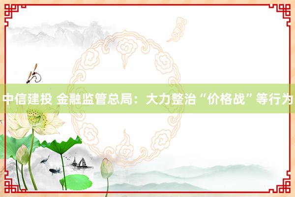 中信建投 金融监管总局：大力整治“价格战”等行为