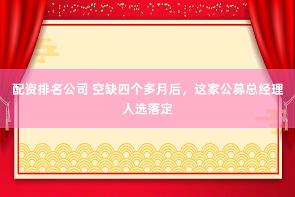 配资排名公司 空缺四个多月后，这家公募总经理人选落定