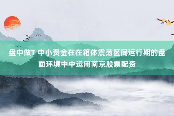 盘中做T 中小资金在在箱体震荡区间运行期的盘面环境中中运用南京股票配资