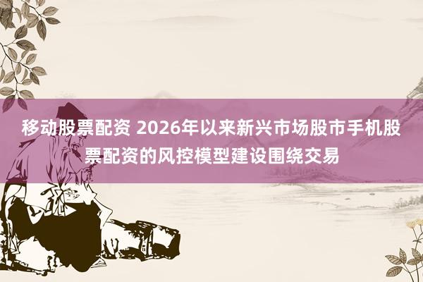移动股票配资 2026年以来新兴市场股市手机股票配资的风控模型建设围绕交易