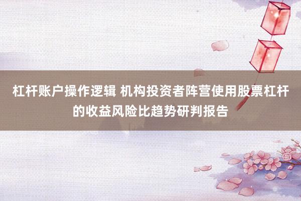 杠杆账户操作逻辑 机构投资者阵营使用股票杠杆的收益风险比趋势研判报告