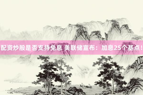 配资炒股是否支持免息 美联储宣布：加息25个基点！