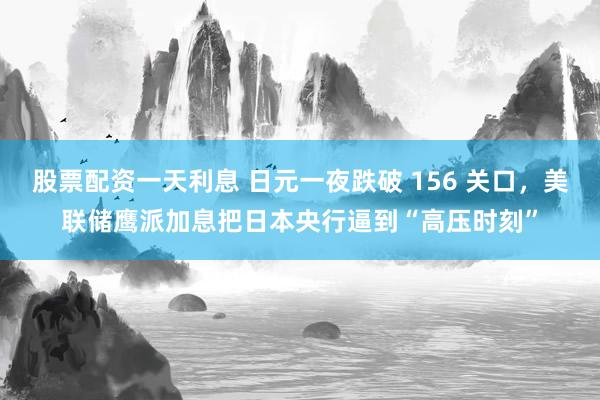 股票配资一天利息 日元一夜跌破 156 关口，美联储鹰派加息把日本央行逼到“高压时刻”