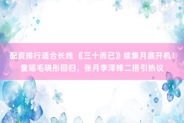 配资排行适合长线 《三十而已》续集月底开机！童瑶毛晓彤回归，张月李泽锋二搭引热议