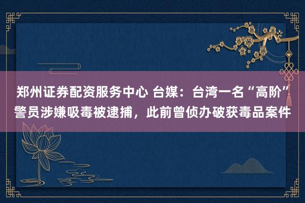 郑州证券配资服务中心 台媒：台湾一名“高阶”警员涉嫌吸毒被逮捕，此前曾侦办破获毒品案件