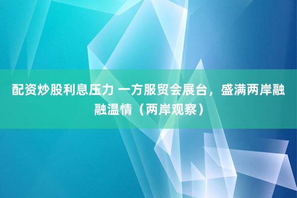 配资炒股利息压力 一方服贸会展台，盛满两岸融融温情（两岸观察）