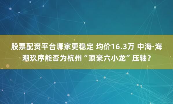 股票配资平台哪家更稳定 均价16.3万 中海·海潮玖序能否为杭州“顶豪六小龙”压轴？