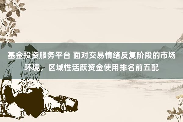 基金投资服务平台 面对交易情绪反复阶段的市场环境，区域性活跃资金使用排名前五配