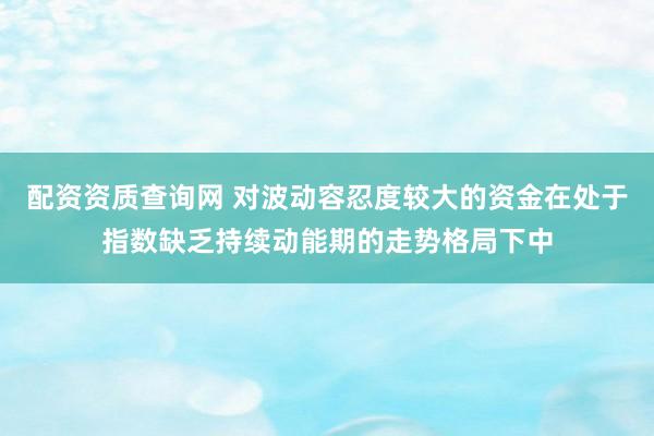 配资资质查询网 对波动容忍度较大的资金在处于指数缺乏持续动能期的走势格局下中