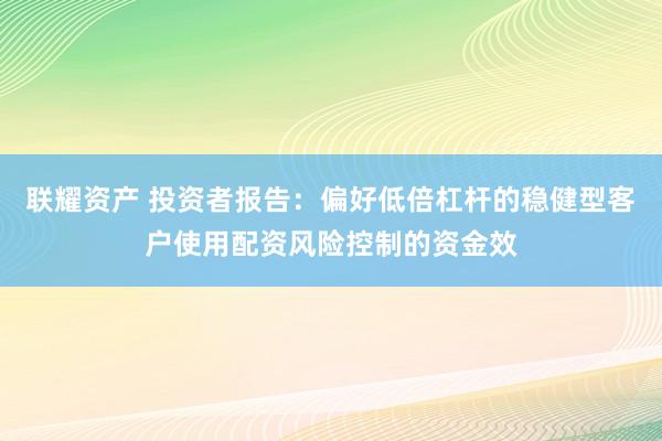 联耀资产 投资者报告：偏好低倍杠杆的稳健型客户使用配资风险控制的资金效
