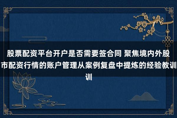 股票配资平台开户是否需要签合同 聚焦境内外股市配资行情的账户管理从案例复盘中提炼的经验教训