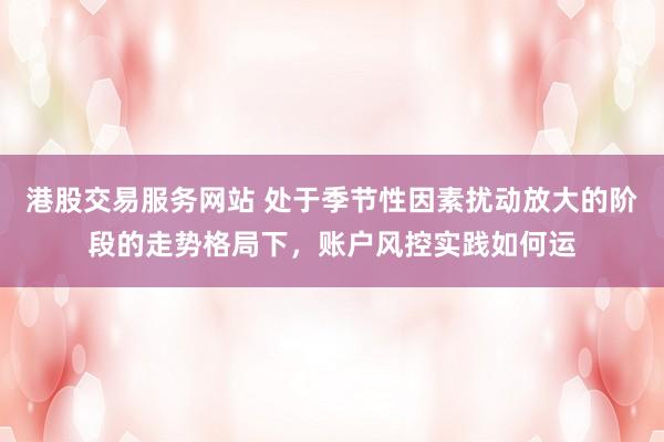 港股交易服务网站 处于季节性因素扰动放大的阶段的走势格局下，账户风控实践如何运