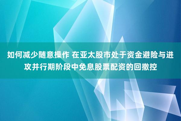 如何减少随意操作 在亚太股市处于资金避险与进攻并行期阶段中免息股票配资的回撤控