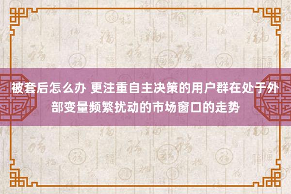 被套后怎么办 更注重自主决策的用户群在处于外部变量频繁扰动的市场窗口的走势