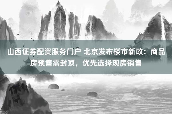 山西证券配资服务门户 北京发布楼市新政：商品房预售需封顶，优先选择现房销售