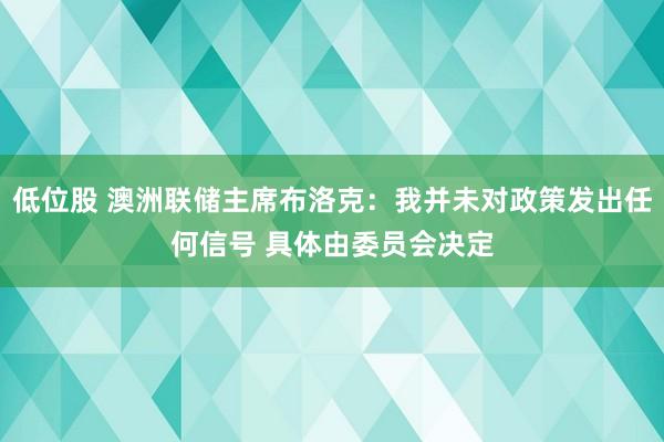 低位股 澳洲联储主席布洛克：我并未对政策发出任何信号 具体由委员会决定