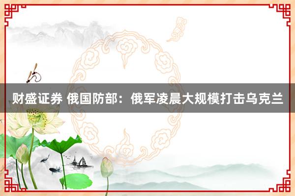 财盛证券 俄国防部：俄军凌晨大规模打击乌克兰