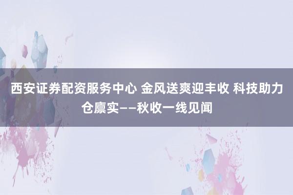 西安证券配资服务中心 金风送爽迎丰收 科技助力仓廪实——秋收一线见闻