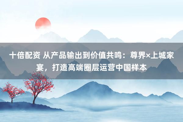 十倍配资 从产品输出到价值共鸣：尊界×上城家宴，打造高端圈层运营中国样本