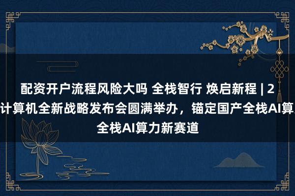 配资开户流程风险大吗 全栈智行 焕启新程 | 2026紫光计算机全新战略发布会圆满举办，锚定国产全栈AI算力新赛道