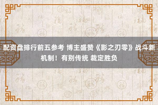 配资盘排行前五参考 博主盛赞《影之刃零》战斗新机制！有别传统 裁定胜负