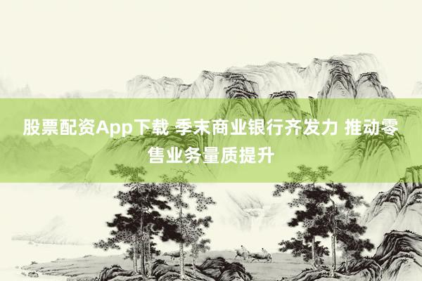 股票配资App下载 季末商业银行齐发力 推动零售业务量质提升