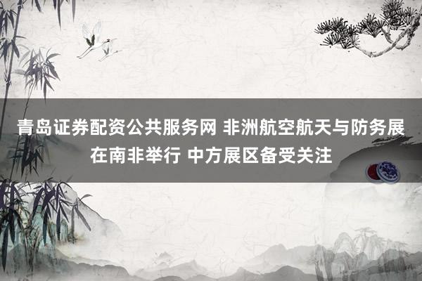 青岛证券配资公共服务网 非洲航空航天与防务展在南非举行 中方展区备受关注