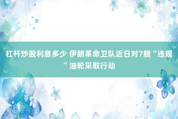 杠杆炒股利息多少 伊朗革命卫队近日对7艘“违规”油轮采取行动