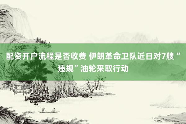 配资开户流程是否收费 伊朗革命卫队近日对7艘“违规”油轮采取行动
