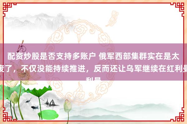 配资炒股是否支持多账户 俄军西部集群实在是太废了，不仅没能持续推进，反而还让乌军继续在红利曼