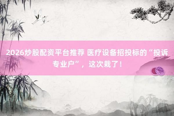2026炒股配资平台推荐 医疗设备招投标的“投诉专业户”，这次栽了！