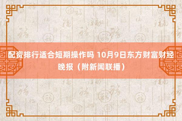 配资排行适合短期操作吗 10月9日东方财富财经晚报（附新闻联播）